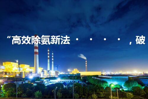 “高效除氨新法，破解氨氮廢水超標難題”